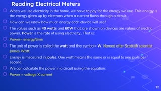 Reading Electrical Meters
⬡ When we use electricity in the home, we have to pay for the energy we use. This energy is
the energy given up by electrons when a current flows through a circuit.
⬡ How can we know how much energy each device will use?
⬡ The values such as 40 watts and 60W that are shown on devices are values of electric
power. Power is the rate of using electricity. That is:
⬡ Power= energy/time
⬡ The unit of power is called the watt and the symbol= W. Named after Scottish scientist
James Watt.
⬡ Energy is measured in joules. One watt means the same or is equal to one joule per
second.
⬡ We can calculate the power in a circuit using the equation:
⬡ Power = voltage X current
22
 