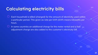 Calculating electricity bills
⬡ Each household is billed (charged) for the amount of electricity used within
a particular period. This given as rate per kWh (kWh means kilowatts per
hour).
⬡ In some countries an additional charge for the meter rental and a fuel
adjustment charge are also added to the customer’s electricity bill.
23
 