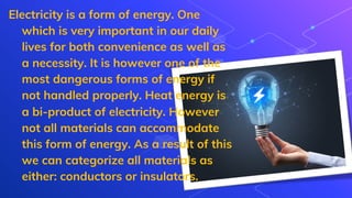 Electricity is a form of energy. One
which is very important in our daily
lives for both convenience as well as
a necessity. It is however one of the
most dangerous forms of energy if
not handled properly. Heat energy is
a bi-product of electricity. However
not all materials can accommodate
this form of energy. As a result of this
we can categorize all materials as
either: conductors or insulators.
 