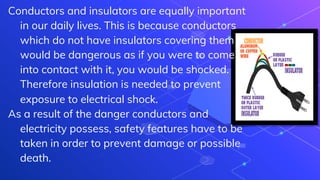 Conductors and insulators are equally important
in our daily lives. This is because conductors
which do not have insulators covering them
would be dangerous as if you were to come
into contact with it, you would be shocked.
Therefore insulation is needed to prevent
exposure to electrical shock.
As a result of the danger conductors and
electricity possess, safety features have to be
taken in order to prevent damage or possible
death.
 