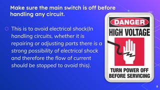 Make sure the main switch is off before
handling any circuit.
⬡ This is to avoid electrical shock(In
handling circuits, whether it is
repairing or adjusting parts there is a
strong possibility of electrical shock
and therefore the flow of current
should be stopped to avoid this).
8
 