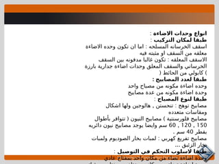 Introduction to Construction Drawings 00105-15
‫االضاءة‬ ‫وحدات‬ ‫انواع‬
:
‫التركيب‬ ‫لمكان‬ ‫طبقا‬
:
:
‫االضاءة‬ ‫وحده‬ ‫تكون‬ ‫ان‬ ‫اما‬ ‫المسلحه‬ ‫الخرسانه‬ ‫اسقف‬
‫فيه‬ ‫مثبته‬ ‫او‬ ‫السقف‬ ‫من‬ ‫معلقه‬
:
‫السقف‬ ‫بين‬ ‫مدفونه‬ ‫غالبا‬ ‫تكون‬ ‫المعلقه‬ ‫االسقف‬
‫بارزة‬ ‫جدارية‬ ‫اضاءة‬ ‫وحدات‬ ‫المعلق‬ ‫والسقف‬ ‫الخرساني‬
( )
‫الحائط‬ ‫من‬ ‫كابولي‬
: ‫المصابيح‬ ‫لعدد‬ ‫طبقا‬
‫واحد‬ ‫مصباح‬ ‫من‬ ‫مكونه‬ ‫اضاءة‬ ‫وحده‬
‫مصابيح‬ ‫عدة‬ ‫من‬ ‫مكونه‬ ‫اضاءة‬ ‫وحدة‬
‫المصباح‬ ‫لنوع‬ ‫طبقا‬
:
, :
‫اشكال‬ ‫ولها‬ ‫هالوجين‬ ‫تنحستن‬ ‫توهج‬ ‫مصابيح‬
‫متعدده‬ ‫ومقاسات‬
( )
‫بأطوال‬ ‫تتوافر‬ ‫النيون‬ ‫مصابيح‬ ‫فلورسنتية‬ ‫مصابيح‬
150
,
120
,
60
‫دائريه‬ ‫نيون‬ ‫مصابيح‬ ‫يوجد‬ ‫وايضا‬ ‫سم‬
‫بقطر‬
40
. ‫سم‬
:
‫ولمبات‬ ‫الصوديوم‬ ‫بخار‬ ‫لمبات‬ ‫كهربي‬ ‫تفريغ‬ ‫مصابيح‬
... ‫الزئبق‬ ‫بخار‬
‫التوصيل‬ ‫في‬ ‫التحكم‬ ‫السلوب‬ ‫طبقا‬
:
‫عادي‬ ‫بمقتاح‬ ‫واحد‬ ‫مكان‬ ‫من‬ ‫تضاء‬ ‫اضاءة‬ ‫وحدة‬
 