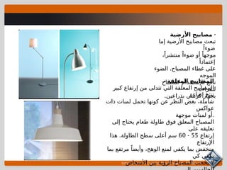 Introduction to Construction Drawings 00105-15
-
‫األرضية‬ ‫مصابيح‬
‫إما‬ ‫األرضية‬ ‫مصابيح‬ ‫تبعث‬
ً‫ضوءا‬
،ً‫منتشرا‬ ً‫ضوءا‬ ‫أو‬ ً‫موجها‬
ً‫إعتمادا‬
.
‫الضوء‬ ‫المصباح‬ ‫غطاء‬ ‫على‬
‫الموجه‬
‫كمصباح‬ ‫لإلستخدام‬ ‫نافع‬
‫للقراءة‬
.‫بذراعين‬ ‫كرسي‬ ‫بجوار‬
- ‫المعلقة‬ ‫المصابيح‬
‫كبير‬ ‫إرتفاع‬ ‫من‬ ‫تتدلى‬ ‫التي‬ ‫المعلقة‬ ‫المصابيح‬
‫إضاءة‬ ‫تنتج‬
‫ذات‬ ‫لمبات‬ ‫تحمل‬ ‫كونها‬ ‫عن‬ ‫النظر‬ ‫بغض‬ ،‫شاملة‬
‫عواكس‬
‫موجهة‬ ‫لمبات‬ ‫أو‬.
‫إلى‬ ‫يحتاج‬ ‫طعام‬ ‫طاولة‬ ‫فوق‬ ‫المعلق‬ ‫المصباح‬
‫على‬ ‫تعليقه‬
‫إرتفاع‬
55
-
60
.
‫هذا‬ ‫الطاولة‬ ‫سطح‬ ‫أعلى‬ ‫سم‬
‫اإلرتفاع‬
‫بما‬ ‫مرتفع‬ ً‫وأيضا‬ ،‫الوهج‬ ‫لمنع‬ ‫يكفي‬ ‫بما‬ ‫منخفض‬
‫كي‬ ‫يكفي‬
‫األشخاص‬ ‫بين‬ ‫الرؤية‬ ‫المصباح‬ ‫يحجب‬ ‫ال‬
 