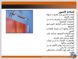 Introduction to Construction Drawings 00105-15
‫الصور‬ ‫إضاءة‬
‫هلة‬ ‫س‬ ‫ة‬ ‫طريق‬ ‫ل‬ ‫ه‬ ‫ور‬ ‫الص‬ ‫ة‬ ‫إضاء‬
‫اإلنتباه‬ ‫لجلب‬
‫ن‬ ‫م‬ ‫ا‬ ‫وغيره‬ ‫ة‬ ‫الفني‬ ‫لألعمال‬
‫المفضلة‬ ‫المقتنيات‬
.
‫ابيح‬ ‫المص‬ ‫الحائط‬ ‫ى‬ ‫عل‬ ‫الموجودة‬
‫الموجهة‬
‫ة‬ ‫كإضاء‬ ‫ل‬ ‫تعم‬ ‫ن‬ ‫أ‬ ‫ا‬ ‫يمكنه‬ ‫ك‬ ‫كذل‬
.‫للصور‬
‫ى‬ ‫عل‬ ‫اعد‬ ‫تس‬ ‫ة‬ ‫الموجه‬ ‫ة‬ ‫اإلضاء‬ ‫هذه‬
‫إنارة‬ ‫تكوين‬
.‫الغرفة‬ ‫داخل‬ ‫مريحة‬ ‫خلفية‬
:
‫لمبات‬ ‫ن‬ ‫م‬ ‫ة‬ ‫اإلضاء‬ ‫ة‬ ‫مالحظ‬
‫يمكنها‬ ‫الهالوجين‬
‫ي‬ ‫ف‬ ‫األلوان‬ ‫بهتان‬ ‫بب‬ ‫تس‬ ‫ن‬ ‫أ‬
‫يجب‬ ‫لذا‬ ،‫اللوحات‬
ٍ ‫واق‬ ‫زجاج‬ ‫اللمبات‬ ‫لهذه‬ ‫يكون‬ ‫ن‬ ‫أ‬
.‫عليهم‬
 
