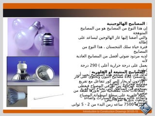 Introduction to Construction Drawings 00105-15
‫الهالوجينية‬ ‫المصابيح‬ :
‫المصابيح‬ ‫من‬ ‫هو‬ ‫المصابيح‬ ‫من‬ ‫النوع‬ ‫هذا‬ ‫إن‬
‫المتوهجة‬
‫على‬ ‫ليساعد‬ ‫الهالوجين‬ ‫غاز‬ ‫إليها‬ ‫أضفنا‬ ‫والتي‬
‫إطالة‬
.
‫من‬ ‫النوع‬ ‫هذا‬ ‫التنجستان‬ ‫سلك‬ ‫حياة‬ ‫فترة‬
‫المصابيح‬
‫العادية‬ ‫المصابيح‬ ‫من‬ ‫أفضل‬ ‫ضوئي‬ ‫مردود‬ ‫لديه‬
‫ألنه‬
) ‫أعلى‬ ‫حرارية‬ ‫درجة‬ ‫على‬ ‫يعمل‬
290
‫درجة‬
‫(مئوية‬
‫أن‬ ‫يجب‬ ‫المصابيح‬ ‫هذه‬ ‫صناعة‬ ‫مواد‬ ‫فان‬ ‫لذلك‬
‫تكون‬
.
‫العالية‬ ‫للحرارة‬ ‫مقاومة‬
‫قدرة‬ ‫الى‬ ‫تحتاج‬ ‫التى‬ ‫المناطق‬ ‫فى‬ ‫يستخدم‬
‫صغيرة‬
‫واضاءة‬ ‫السيارات‬ ‫ومصابيح‬ ‫عاليه‬ ‫واضاءة‬
‫المسارح‬
‫الفلورية‬ ‫أو‬ ‫المشعة‬ ‫المصابيح‬
:
‫غاز‬ ‫على‬ ‫وتحتوى‬ ‫النيون‬ ‫مصابيح‬ ‫عادة‬ ‫وتسمى‬
‫تفريغ‬ ‫مع‬ ‫تتفاعل‬ ‫كور‬ ‫المر‬ ‫بخار‬ ‫أو‬ ‫األرجون‬
‫فيعطى‬ ‫المصباح‬ ‫طرفي‬ ‫بين‬ ‫كهربائية‬ ‫شحنة‬
‫من‬ ‫طبقة‬ ‫بدورها‬ ‫تثير‬ ‫بنفسجية‬ ‫تحت‬ ‫إشعاعات‬
‫المصباح‬ ‫اسطوانة‬ ‫سطح‬ ‫على‬ ‫فلورية‬ ‫مواد‬
.‫أبيض‬ ‫ضوءا‬ ‫بدورها‬ ‫وتبعث‬
‫عمرها‬
7500
‫من‬ ‫البدء‬ ‫زمن‬ ‫ساعه‬
2
-
5
‫ثوانى‬
 