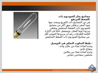 Introduction to Construction Drawings 00105-15
‫ذات‬ ‫الصوديوم‬ ‫بخار‬ ‫مصابيح‬
‫المرتفع‬ ‫الضغط‬:
‫منها‬ ‫وينبعث‬ ‫التفريغ‬ ‫ذات‬ ‫المصابيح‬ ‫من‬ ‫هي‬
-
‫مصابيح‬ ‫من‬ ‫أكثر‬ ‫مبهر‬ ‫برتقالي‬ ‫أصفر‬ ‫ضوء‬
‫وتعطي‬ ‫المنخفض‬ ‫الضغط‬ ‫ذات‬ ‫الصوديوم‬
.
‫اإلنارة‬ ‫في‬ ‫حاليا‬ ‫وتستعمل‬ ‫أفضل‬ ‫لونيا‬ ‫مردودا‬
‫أقل‬ ‫الضوئي‬ ‫مردودها‬ ‫أن‬ ‫رغم‬ ‫للطرقات‬ ‫العامة‬
‫المنخفض‬ ‫الضغط‬ ‫ذات‬ ‫الصوديوم‬ ‫مصابيح‬ ‫من‬.
‫التوصيل‬ ‫في‬ ‫التحكم‬ ‫السلوب‬ ‫طبقا‬ :
- ‫واحد‬ ‫مكان‬ ‫من‬ ‫تضاء‬ ‫اضاءة‬ ‫وحدة‬
‫عادي‬ ‫بمقتاح‬
‫مكانين‬ ‫من‬ ‫تضاء‬ ‫اضاءة‬ ‫وحدة‬
‫دفياتير‬ ‫بمفتاحين‬ ‫مختلفين‬
 