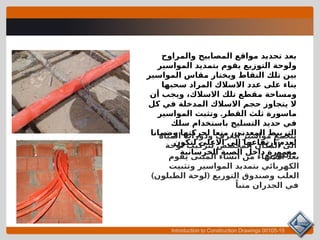 Introduction to Construction Drawings 00105-15
‫والمراوح‬ ‫المصابيح‬ ‫مواقع‬ ‫تحديد‬ ‫بعد‬
‫المواسير‬ ‫بتمديد‬ ‫يقوم‬ ‫التوزيع‬ ‫ولوحة‬
‫المواسير‬ ‫مقاس‬ ‫ويختار‬ ‫النقاط‬ ‫تلك‬ ‫بين‬
‫سحبها‬ ‫المراد‬ ‫االسالك‬ ‫عدد‬ ‫على‬ ‫بناء‬
‫أن‬ ‫ويجب‬ ،‫االسالك‬ ‫تلك‬ ‫مقطع‬ ‫ومساحة‬
‫كل‬ ‫في‬ ‫المدخلة‬ ‫االسالك‬ ‫حجم‬ ‫يتجاوز‬ ‫ال‬
.
‫المواسير‬ ‫وتثبت‬ ‫القطر‬ ‫ثلث‬ ‫ماسورة‬
‫سلك‬ ‫باستخدام‬ ‫التسليح‬ ‫حديد‬ ‫في‬
‫وضمانا‬ ‫لحركتها‬ ‫منعا‬ ،‫المعدني‬ ‫التربيط‬
‫لتكون‬ ‫االعلى‬ ‫الى‬ ‫ارتفاعها‬ ‫لعدم‬
‫الخرسانية‬ ‫الصبة‬ ‫داخل‬ ‫مغمورة‬
‫يقوم‬ ‫المبنى‬ ‫انشاء‬ ‫من‬ ‫االنتهاء‬ ‫بعد‬
‫وتثبيت‬ ‫المواسير‬ ‫بتمديد‬ ‫الكهربائي‬
) (
‫الطبلون‬ ‫لوحة‬ ‫التوزيع‬ ‫وصندوق‬ ‫العلب‬
ً‫متبا‬ ‫الجدران‬ ‫في‬
‫المياه‬ ‫ودورات‬ ‫الغرف‬ ‫مواسير‬ ‫تتجمع‬
‫لوحة‬ ‫لتركيب‬ ‫المخصص‬ ‫المكان‬ ‫الى‬
‫التوزيع‬
 