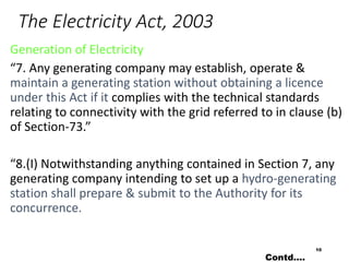 The Electricity Act, 2003
Generation of Electricity
“7. Any generating company may establish, operate &
maintain a generating station without obtaining a licence
under this Act if it complies with the technical standards
relating to connectivity with the grid referred to in clause (b)
of Section-73.”
“8.(I) Notwithstanding anything contained in Section 7, any
generating company intending to set up a hydro-generating
station shall prepare & submit to the Authority for its
concurrence.
10
Contd….
 