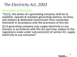 The Electricity Act, 2003
Generation of Electricity
“10.(1), the duties of a generating company shall be to
establish, operate & maintain generating stations, tie-lines,
sub-stations & dedicated transmission lines connected
therewith in accordance with the provisions of this Act
(2) A generating company may supply electricity to any
licensee in accordance with this Act and may, subject to the
regulations made under sub-section(2) of section 42, supply
electricity to any consumer.”
11
Contd….
 