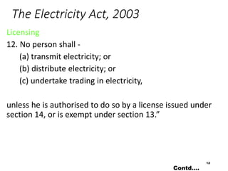 The Electricity Act, 2003
Licensing
12. No person shall -
(a) transmit electricity; or
(b) distribute electricity; or
(c) undertake trading in electricity,
unless he is authorised to do so by a license issued under
section 14, or is exempt under section 13.”
12
Contd….
 