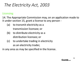 The Electricity Act, 2003
Licensing
14. The Appropriate Commission may, on an application made to
it under section 15, grant a license to any person -
(a) to transmit electricity as a
transmission licensee; or
(b) to distribute electricity as a
distribution licensee; or
(c) to undertake trading in electricity
as an electricity trader,
in any area as may be specified in the license.
13
Contd….
 