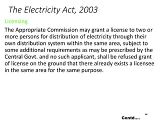 The Electricity Act, 2003
Licensing
The Appropriate Commission may grant a license to two or
more persons for distribution of electricity through their
own distribution system within the same area, subject to
some additional requirements as may be prescribed by the
Central Govt. and no such applicant, shall be refused grant
of license on the ground that there already exists a licensee
in the same area for the same purpose.
14
Contd….
 