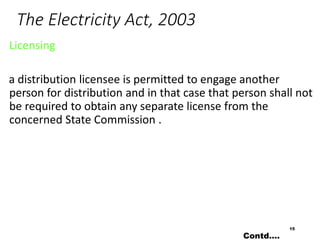 The Electricity Act, 2003
Licensing
a distribution licensee is permitted to engage another
person for distribution and in that case that person shall not
be required to obtain any separate license from the
concerned State Commission .
15
Contd….
 