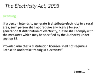 The Electricity Act, 2003
Licensing
If a person intends to generate & distribute electricity in a rural
area, such person shall not require any license for such
generation & distribution of electricity, but he shall comply with
the measures which may be specified by the Authority under
section 53.
Provided also that a distribution licensee shall not require a
license to undertake trading in electricity.”
16
Contd….
 