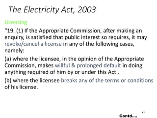 The Electricity Act, 2003
Licensing
“19. (1) If the Appropriate Commission, after making an
enquiry, is satisfied that public interest so requires, it may
revoke/cancel a license in any of the following cases,
namely:
(a) where the licensee, in the opinion of the Appropriate
Commission, makes willful & prolonged default in doing
anything required of him by or under this Act .
(b) where the licensee breaks any of the terms or conditions
of his license.
17
Contd….
 