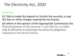 The Electricity Act, 2003
Licensing
(ii) fails to make the deposit or furnish the security, or pay
the fees or other charges required by his license;
(d) where in the opinion of the Appropriate Commission the
financial position of the licensee is such that he is unable
fully & efficiently to discharge the duties & obligations
imposed on him by his license.
18
Contd….
 