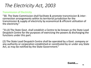 The Electricity Act, 2003
Transmission of Electricity
“30. The State Commission shall facilitate & promote transmission & inter-
connection arrangements within its territorial jurisdiction for the
transmission & supply of electricity by economical & efficient utilisation of
the electricity.”
“31.(I) The State Govt. shall establish a Centre to be known as the State Load
Despatch Centre for the purposes of exercising the powers & discharging the
functions under this part.
(2) The State Load Despatch Centre shall be operated by a Govt. company or
any authority or corporation established or constituted by or under any State
Act, as may be notified by the State Government.”
19
Contd….
 