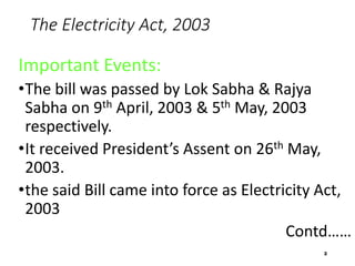 The Electricity Act, 2003
Important Events:
•The bill was passed by Lok Sabha & Rajya
Sabha on 9th April, 2003 & 5th May, 2003
respectively.
•It received President’s Assent on 26th May,
2003.
•the said Bill came into force as Electricity Act,
2003
Contd……
2
 