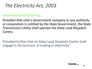 The Electricity Act, 2003
Transmission of Electricity
Provided that until a Government company or any authority
or corporation is notified by the State Government, the State
Transmission Utility shall operate the State Load Despatch
Centre.
Provided further that no State Load Despatch Centre shall
engage in the business of trading in electricity.”
20
Contd….
 