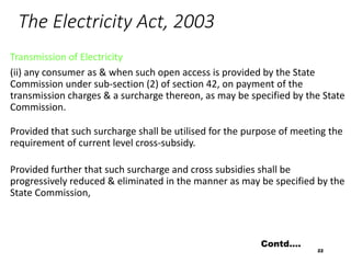 The Electricity Act, 2003
Transmission of Electricity
(ii) any consumer as & when such open access is provided by the State
Commission under sub-section (2) of section 42, on payment of the
transmission charges & a surcharge thereon, as may be specified by the State
Commission.
Provided that such surcharge shall be utilised for the purpose of meeting the
requirement of current level cross-subsidy.
Provided further that such surcharge and cross subsidies shall be
progressively reduced & eliminated in the manner as may be specified by the
State Commission,
22
Contd….
 