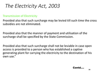 The Electricity Act, 2003
Transmission of Electricity
Provided also that such surcharge may be levied till such time the cross
subsidies are not eliminated.
Provided also that the manner of payment and utilisation of the
surcharge shall be specified by the State Commission.
Provided also that such surcharge shall not be leviable in case open
access is provided to a person who has established a captive
generating plant for carrying the electricity to the destination of his
own use.”
23
Contd….
 