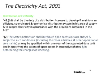 The Electricity Act, 2003
Distribution of Electricity
“42.(I) It shall be the duty of a distribution licensee to develop & maintain an
efficient, co-ordinated & economical distribution system in his area of supply
& to supply electricity in accordance with the provisions contained in this
Act.”
“(2) The State Commission shall introduce open access in such phases &
subject to such conditions, (including the cross subsidies, & other operational
constraints) as may be specified within one year of the appointed date by it
and in specifying the extent of open access in successive phases & in
determining the charges for wheeling.
24
Contd….
 