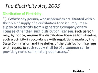 The Electricity Act, 2003
Distribution of Electricity
“(3) Where any person, whose premises are situated within
the area of supply of a distribution licensee, requires a
supply of electricity from a generating company or any
licensee other than such distribution licensee, such person
may, by notice, require the distribution licensee for wheeling
such electricity in accordance with regulations made by the
State Commission and the duties of the distribution licensee
with respect to such supply shall be of a common carrier
providing non-discriminatory open access.”
25
Contd….
 