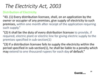 The Electricity Act, 2003
Distribution of Electricity
“43. (1) Every distribution licensee, shall, on an application by the
owner or occupier of any premises, give supply of electricity to such
premises, within one month after receipt of the application requiring
such supply.”
“(2) It shall be the duty of every distribution licensee to provide, if
required, electric plant or electric line for giving electric supply to the
premises specified in sub-section(1)
“(3) If a distribution licensee fails to supply the electricity within the
period specified in sub-section(1), he shall be liable to a penalty which
may extend to one thousand rupees for each day of default.”
27
Contd….
 