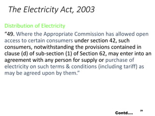 The Electricity Act, 2003
Distribution of Electricity
“49. Where the Appropriate Commission has allowed open
access to certain consumers under section 42, such
consumers, notwithstanding the provisions contained in
clause (d) of sub-section (1) of Section 62, may enter into an
agreement with any person for supply or purchase of
electricity on such terms & conditions (including tariff) as
may be agreed upon by them.”
29
Contd….
 