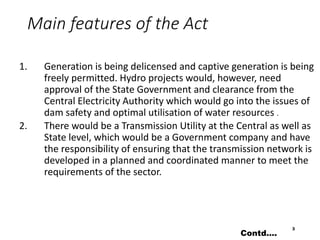 Main features of the Act
1. Generation is being delicensed and captive generation is being
freely permitted. Hydro projects would, however, need
approval of the State Government and clearance from the
Central Electricity Authority which would go into the issues of
dam safety and optimal utilisation of water resources .
2. There would be a Transmission Utility at the Central as well as
State level, which would be a Government company and have
the responsibility of ensuring that the transmission network is
developed in a planned and coordinated manner to meet the
requirements of the sector.
3
Contd….
 