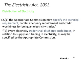 The Electricity Act, 2003
Distribution of Electricity
52.(1) the Appropriate Commission may, specify the technical
requirement, capital adequacy requirement and credit
worthiness for being an electricity trader.”
“(2) Every electricity trader shall discharge such duties, in
relation to supply and trading in electricity, as may be
specified by the Appropriate Commission.
31
Contd….
 