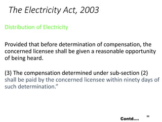 The Electricity Act, 2003
Distribution of Electricity
Provided that before determination of compensation, the
concerned licensee shall be given a reasonable opportunity
of being heard.
(3) The compensation determined under sub-section (2)
shall be paid by the concerned licensee within ninety days of
such determination.”
33
Contd….
 