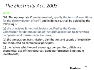 The Electricity Act, 2003
Tariff
“61. The Appropriate Commission shall, specify the terms & conditions
for the determination of tariff, and in doing so, shall be guided by the
following :-
(a) the principles & methodologies specified by the Central
Commission for determination of the tariff application to generating
companies and transmission licensees;
(b) the generation, transmission, distribution and supply of electricity
are conducted on commercial principles;
(c) the factors which would encourage competition, efficiency,
economical use of the resources, good performance & optimum
investments;
34
Contd….
 