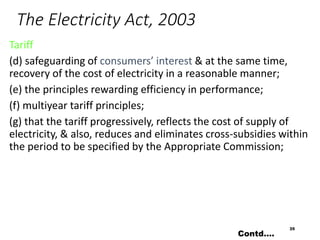 The Electricity Act, 2003
Tariff
(d) safeguarding of consumers’ interest & at the same time,
recovery of the cost of electricity in a reasonable manner;
(e) the principles rewarding efficiency in performance;
(f) multiyear tariff principles;
(g) that the tariff progressively, reflects the cost of supply of
electricity, & also, reduces and eliminates cross-subsidies within
the period to be specified by the Appropriate Commission;
35
Contd….
 