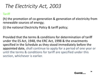 The Electricity Act, 2003
Tariff
(h) the promotion of co-generation & generation of electricity from
renewable sources of energy;
(i) the national Electricity Policy & tariff policy;
Provided that the terms & conditions for determination of tariff
under the ES Act, 1948, the ERC Act, 1998 & the enactments
specified in the Schedule as they stood immediately before the
appointed date, shall continue to apply for a period of one year or
until the terms & conditions for tariff are specified under this
section, whichever is earlier.
36
Contd….
 
