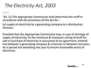The Electricity Act, 2003
Tariff
“62. (1) The Appropriate Commission shall determine the tariff in
accordance with the provisions of this Act for –
(a) supply of electricity by a generating company to a distribution
licensee:
Provided that the Appropriate Commission may, in case of shortage of
supply of electricity, fix the minimum & maximum ceiling of tariff for
sale or purchase of electricity in pursuance of an agreement, entered
into between a generating company & a licensee or between licensees,
for a period not exceeding one year to ensure reasonable prices of
electricity;
37
Contd….
 