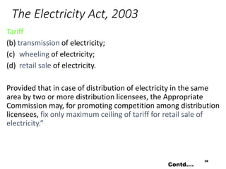 The Electricity Act, 2003
Tariff
(b) transmission of electricity;
(c) wheeling of electricity;
(d) retail sale of electricity.
Provided that in case of distribution of electricity in the same
area by two or more distribution licensees, the Appropriate
Commission may, for promoting competition among distribution
licensees, fix only maximum ceiling of tariff for retail sale of
electricity.”
38
Contd….
 