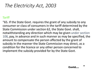 The Electricity Act, 2003
Tariff
“65. If the State Govt. requires the grant of any subsidy to any
consumer or class of consumers in the tariff determined by the
State Commission under section 62, the State Govt. shall,
notwithstanding any direction which may be given under section
108, pay, in advance and in such manner as may be specified, the
amount to compensate the person affected by the grant of
subsidy in the manner the State Commission may direct, as a
condition for the licence or any other person concerned to
implement the subsidy provided for by the State Govt.
39
Contd….
 