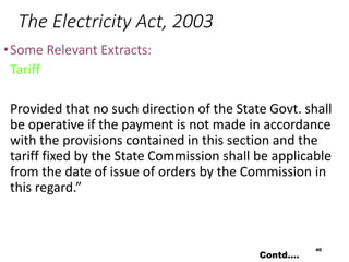 The Electricity Act, 2003
•Some Relevant Extracts:
Tariff
Provided that no such direction of the State Govt. shall
be operative if the payment is not made in accordance
with the provisions contained in this section and the
tariff fixed by the State Commission shall be applicable
from the date of issue of orders by the Commission in
this regard.”
40
Contd….
 