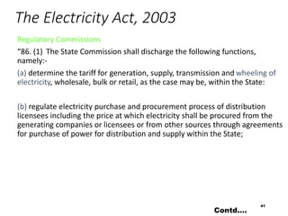 The Electricity Act, 2003
Regulatory Commissions
“86. (1) The State Commission shall discharge the following functions,
namely:-
(a) determine the tariff for generation, supply, transmission and wheeling of
electricity, wholesale, bulk or retail, as the case may be, within the State:
(b) regulate electricity purchase and procurement process of distribution
licensees including the price at which electricity shall be procured from the
generating companies or licensees or from other sources through agreements
for purchase of power for distribution and supply within the State;
41
Contd….
 