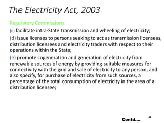 The Electricity Act, 2003
Regulatory Commissions
(c) facilitate intra-State transmission and wheeling of electricity;
(d) issue licenses to persons seeking to act as transmission licensees,
distribution licensees and electricity traders with respect to their
operations within the State;
(e) promote cogeneration and generation of electricity from
renewable sources of energy by providing suitable measures for
connectivity with the grid and sale of electricity to any person, and
also specify, for purchase of electricity from such sources, a
percentage of the total consumption of electricity in the area of a
distribution licensee;
42
Contd….
 