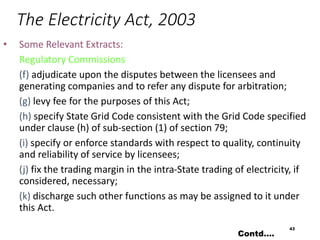 The Electricity Act, 2003
• Some Relevant Extracts:
Regulatory Commissions
(f) adjudicate upon the disputes between the licensees and
generating companies and to refer any dispute for arbitration;
(g) levy fee for the purposes of this Act;
(h) specify State Grid Code consistent with the Grid Code specified
under clause (h) of sub-section (1) of section 79;
(i) specify or enforce standards with respect to quality, continuity
and reliability of service by licensees;
(j) fix the trading margin in the intra-State trading of electricity, if
considered, necessary;
(k) discharge such other functions as may be assigned to it under
this Act.
43
Contd….
 