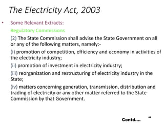 The Electricity Act, 2003
• Some Relevant Extracts:
Regulatory Commissions
(2) The State Commission shall advise the State Government on all
or any of the following matters, namely:-
(i) promotion of competition, efficiency and economy in activities of
the electricity industry;
(ii) promotion of investment in electricity industry;
(iii) reorganization and restructuring of electricity industry in the
State;
(iv) matters concerning generation, transmission, distribution and
trading of electricity or any other matter referred to the State
Commission by that Government.
44
Contd….
 