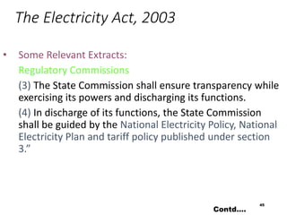 The Electricity Act, 2003
• Some Relevant Extracts:
Regulatory Commissions
(3) The State Commission shall ensure transparency while
exercising its powers and discharging its functions.
(4) In discharge of its functions, the State Commission
shall be guided by the National Electricity Policy, National
Electricity Plan and tariff policy published under section
3.”
45
Contd….
 