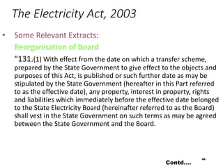 The Electricity Act, 2003
• Some Relevant Extracts:
Reorganisation of Board
“131.(1) With effect from the date on which a transfer scheme,
prepared by the State Government to give effect to the objects and
purposes of this Act, is published or such further date as may be
stipulated by the State Government (hereafter in this Part referred
to as the effective date), any property, interest in property, rights
and liabilities which immediately before the effective date belonged
to the State Electricity Board (hereinafter referred to as the Board)
shall vest in the State Government on such terms as may be agreed
between the State Government and the Board.
46
Contd….
 