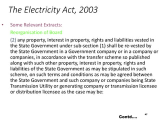The Electricity Act, 2003
• Some Relevant Extracts:
Reorganisation of Board
(2) any property, interest in property, rights and liabilities vested in
the State Government under sub-section (1) shall be re-vested by
the State Government in a Government company or in a company or
companies, in accordance with the transfer scheme so published
along with such other property, interest in property, rights and
liabilities of the State Government as may be stipulated in such
scheme, on such terms and conditions as may be agreed between
the State Government and such company or companies being State
Transmission Utility or generating company or transmission licensee
or distribution licensee as the case may be:
47
Contd….
 