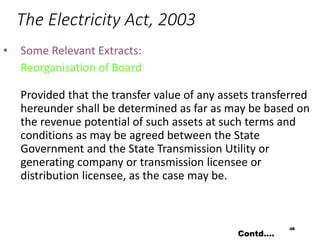 The Electricity Act, 2003
• Some Relevant Extracts:
Reorganisation of Board
Provided that the transfer value of any assets transferred
hereunder shall be determined as far as may be based on
the revenue potential of such assets at such terms and
conditions as may be agreed between the State
Government and the State Transmission Utility or
generating company or transmission licensee or
distribution licensee, as the case may be.
48
Contd….
 
