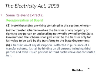The Electricity Act, 2003
• Some Relevant Extracts:
Reorganisation of Board
(3) Notwithstanding any thing contained in this section, where,--
(a) the transfer scheme involves the transfer of any property or
rights to any person or undertaking not wholly owned by the State
Government, the scheme shall give effect to the transfer only for
fair value to be paid by the transferee to the State Government:
(b) a transaction of any description is effected in pursuance of a
transfer scheme, it shall be binding on all persons including third
parties and even if such persons or third parties have not consented
to it.
49
Contd….
 