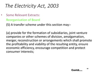 The Electricity Act, 2003
• Some Relevant Extracts:
Reorganisation of Board
(5) A transfer scheme under this section may:-
(a) provide for the formation of subsidiaries, joint venture
companies or other schemes of division, amalgamation,
merger, reconstruction or arrangements which shall promote
the profitability and viability of the resulting entity, ensure
economic efficiency, encourage competition and protect
consumer interests;
51
Contd….
 