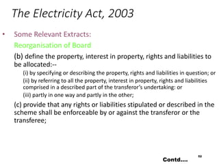 The Electricity Act, 2003
• Some Relevant Extracts:
Reorganisation of Board
(b) define the property, interest in property, rights and liabilities to
be allocated:--
(i) by specifying or describing the property, rights and liabilities in question; or
(ii) by referring to all the property, interest in property, rights and liabilities
comprised in a described part of the transferor’s undertaking: or
(iii) partly in one way and partly in the other;
(c) provide that any rights or liabilities stipulated or described in the
scheme shall be enforceable by or against the transferor or the
transferee;
52
Contd….
 